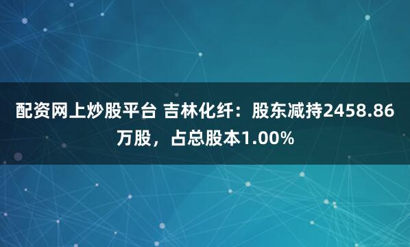 配资网上炒股平台 吉林化纤：股东减持2458.86万股，占总股本1.00%