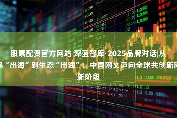 股票配资官方网站 深蓝智库·2025品牌对话|从作品“出海”到生态“出海”：中国网文迈向全球共创新阶段