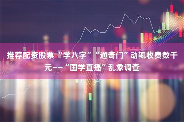推荐配资股票 “学八字”“通奇门”动辄收费数千元——“国学直播”乱象调查