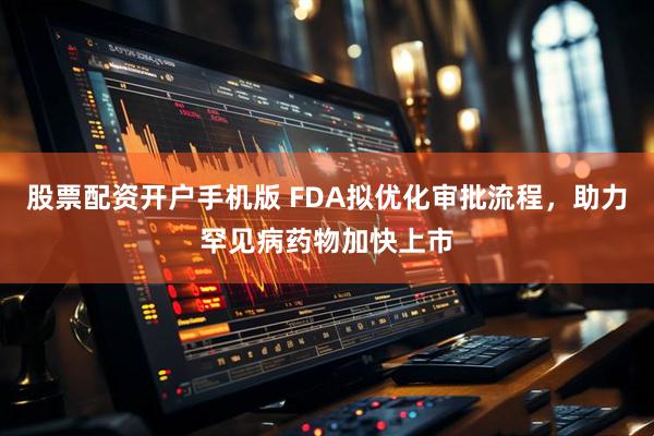 股票配资开户手机版 FDA拟优化审批流程，助力罕见病药物加快上市