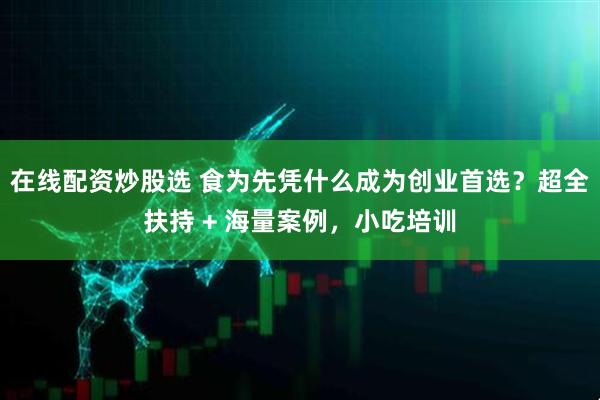 在线配资炒股选 食为先凭什么成为创业首选？超全扶持 + 海量案例，小吃培训