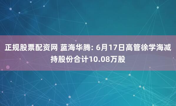 正规股票配资网 蓝海华腾: 6月17日高管徐学海减持股份合计10.08万股
