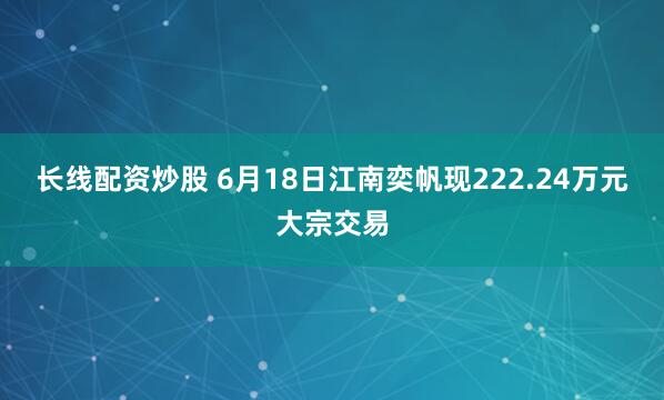 长线配资炒股 6月18日江南奕帆现222.24万元大宗交易