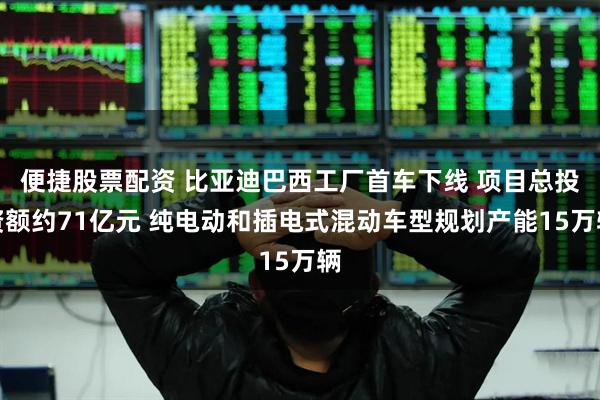 便捷股票配资 比亚迪巴西工厂首车下线 项目总投资额约71亿元 纯电动和插电式混动车型规划产能15万辆