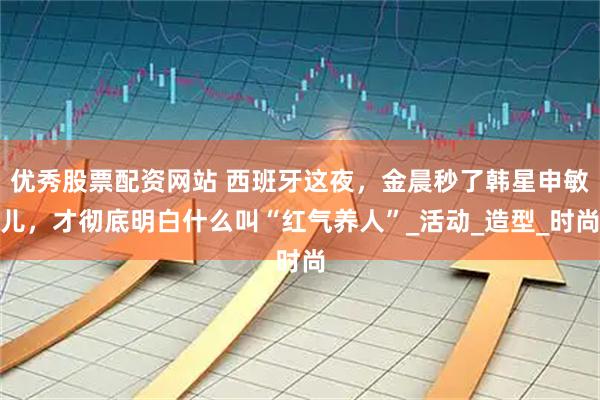 优秀股票配资网站 西班牙这夜，金晨秒了韩星申敏儿，才彻底明白什么叫“红气养人”_活动_造型_时尚