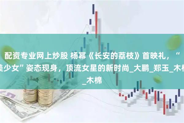 配资专业网上炒股 杨幂《长安的荔枝》首映礼，“美少女”姿态现身，顶流女星的新时尚_大鹏_郑玉_木棉