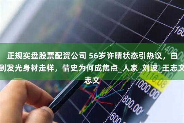 正规实盘股票配资公司 56岁许晴状态引热议，白到发光身材走样，情史为何成焦点_人家_刘波_王志文