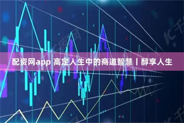 配资网app 高定人生中的商道智慧丨醇享人生