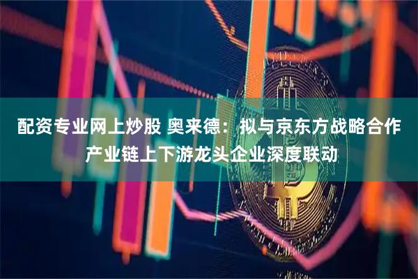 配资专业网上炒股 奥来德：拟与京东方战略合作 产业链上下游龙头企业深度联动