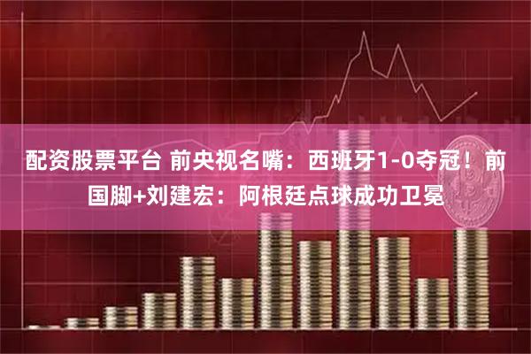 配资股票平台 前央视名嘴:西班牙1-0夺冠!前国脚+刘建宏:阿根廷点球成功卫冕