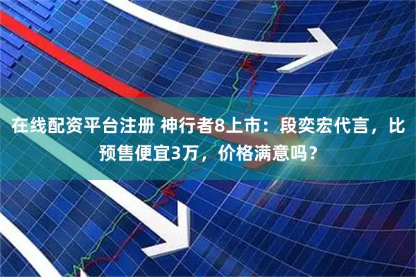 在线配资平台注册 神行者8上市：段奕宏代言，比预售便宜3万，价格满意吗？